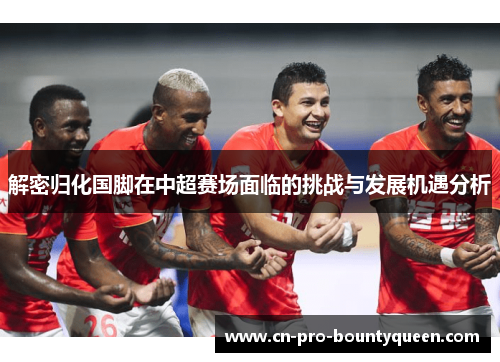 解密归化国脚在中超赛场面临的挑战与发展机遇分析 解密归化国脚在中超赛场面临的挑战与发展机遇分析