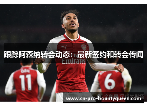 跟踪阿森纳转会动态:最新签约和转会传闻 跟踪阿森纳转会动态:最新签约和转会传闻