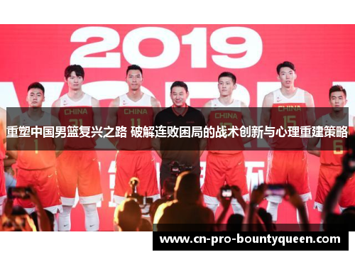 重塑中国男篮复兴之路 破解连败困局的战术创新与心理重建策略 重塑中国男篮复兴之路 破解连败困局的战术创新与心理重建策略