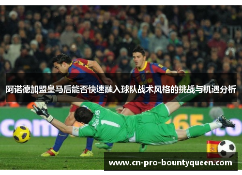 阿诺德加盟皇马后能否快速融入球队战术风格的挑战与机遇分析 阿诺德加盟皇马后能否快速融入球队战术风格的挑战与机遇分析