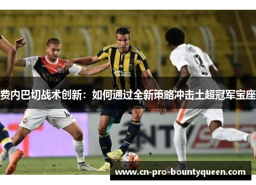费内巴切战术创新：如何通过全新策略冲击土超冠军宝座