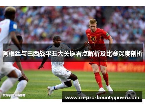 阿根廷与巴西战平五大关键看点解析及比赛深度剖析 阿根廷与巴西战平五大关键看点解析及比赛深度剖析