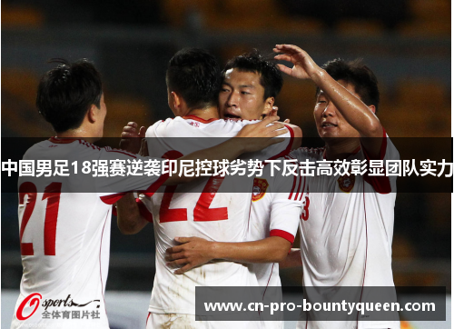 中国男足18强赛逆袭印尼控球劣势下反击高效彰显团队实力 中国男足18强赛逆袭印尼控球劣势下反击高效彰显团队实力