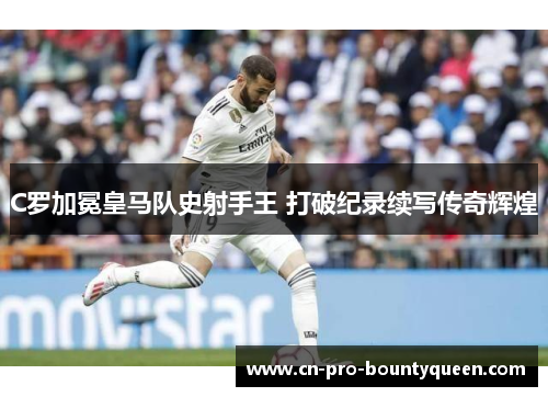 C罗加冕皇马队史射手王 打破纪录续写传奇辉煌