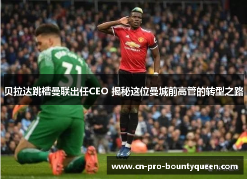 贝拉达跳槽曼联出任CEO 揭秘这位曼城前高管的转型之路 贝拉达跳槽曼联出任CEO 揭秘这位曼城前高管的转型之路