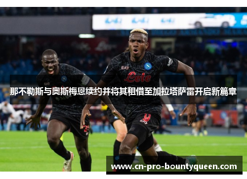 那不勒斯与奥斯梅恩续约并将其租借至加拉塔萨雷开启新篇章 那不勒斯与奥斯梅恩续约并将其租借至加拉塔萨雷开启新篇章