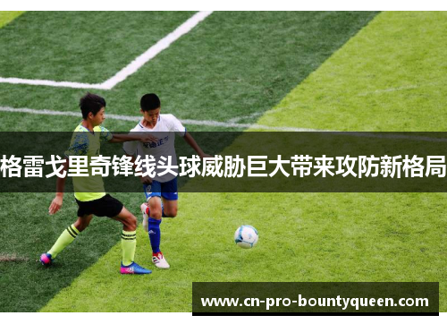 格雷戈里奇锋线头球威胁巨大带来攻防新格局 格雷戈里奇锋线头球威胁巨大带来攻防新格局